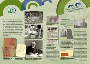 Wystawa „Rzeczpospolita ubezpieczonych. Historia ubezpieczeń społecznych w Polsce" tablica "Tablica 1934-1939 ZUS – ubezpieczenie, opieka i edukacja", link do powiększonego zdjęcia jpg 3,6 mb. Po scaleniu systemu ubezpieczeń społecznych, ZUS staje się ważną instytucją realizującą zadania z zakresu polityki społecznej państwa. Zgodnie ze swoim statutem podejmuje również działalność edukacyjną i prewencyjną (wystawy higieniczne, plakaty promujące bhp czy finansowanie kolonii letnich dla dzieci). Środki wypracowywane przez ZUS służą także projektom budowlanym (szpitale, sanatoria, budynki mieszkalne) oraz prozdrowotnym.   Na tablicy znajduje się zdjęcie drugiego Dyrektora Generalnego ZUS Tadeusza Dyboskiego, zdjęcie z wystawy higienicznej, skan ogłoszenia o naborze na kolonie zdrowotne, zdjęcie uczestników kolonii, skany legitymacji ubezpieczeniowych oraz zdjęcia architektury budynków ZUS.